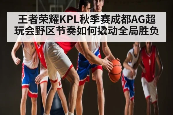 王者荣耀KPL秋季赛成都AG超玩会野区节奏如何撬动全局胜负