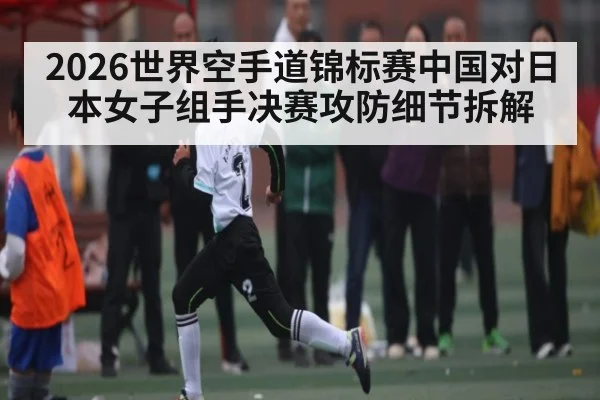 2026世界空手道锦标赛中国对日本女子组手决赛攻防细节拆解 | kaiyun.com